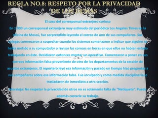 El caso del corresponsal extranjero curioso
 En 1.993 un corresponsal extranjero muy estimado del periódico Los Angeles Times en la
   oficina de Moscú, fue sorprendido leyendo el correo de uno de sus compañeros. Sus
colegas comenzaron a sospechar cuando los sistemas comenzaron a indicar que alguien se
había metido a su computador a revisar los correos en horas en que ellos no habían estado
trabajando en éste. Decidieron entonces montar un operativo. Comenzaron a poner en sus
   correos información falsa proveniente de otro de los departamentos de la sección de
asuntos extranjeros. El reportero leyó esa información y pasado un tiempo hizo preguntas a
sus compañeros sobre esa información falsa. Fue inculpado y como medida disciplinaria lo
                         trasladaron de inmediato a otra sección.

 Moraleja: No respetar la privacidad de otros no es solamente falta de “Netiqueta”. Puede
                               además costarle su trabajo.
 