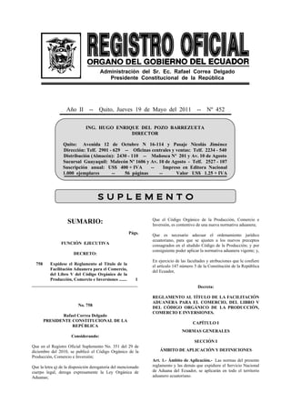 Administración del Sr. Ec. Rafael Correa Delgado
                                         Presidente Constitucional de la República




                   Año II       --   Quito, Jueves 19 de Mayo del 2011                  --    Nº 452


                              ING. HUGO ENRIQUE DEL POZO BARREZUETA
                                             DIRECTOR

                 Quito: Avenida 12 de Octubre N 16-114 y Pasaje Nicolás Jiménez
                 Dirección: Telf. 2901 - 629 -- Oficinas centrales y ventas: Telf. 2234 - 540
                 Distribución (Almacén): 2430 - 110 -- Mañosca Nº 201 y Av. 10 de Agosto
                 Sucursal Guayaquil: Malecón Nº 1606 y Av. 10 de Agosto - Telf. 2527 - 107
                 Suscripción anual: US$ 400 + IVA       --     Impreso en Editora Nacional
                 1.000 ejemplares       --   56 páginas     --       Valor US$ 1.25 + IVA




                                     S U P L E M E N T O

                                                               Que el Código Orgánico de la Producción, Comercio e
                    SUMARIO:                                   Inversión, es contentivo de una nueva normativa aduanera;
                                                      Págs.    Que es necesario adecuar el ordenamiento jurídico
                                                               ecuatoriano, para que se ajusten a los nuevos preceptos
                FUNCIÓN EJECUTIVA                              consagrados en el aludido Código de la Producción; y por
                                                               consiguiente poder aplicar la normativa aduanera vigente; y,
                       DECRETO:
                                                               En ejercicio de las facultades y atribuciones que le confiere
  758   Expídese el Reglamento al Título de la                 el artículo 147 número 5 de la Constitución de la República
        Facilitación Aduanera para el Comercio,                del Ecuador,
        del Libro V del Código Orgánico de la
        Producción, Comercio e Inversiones ....... 1
________________________________________________
                                                                                        Decreta:

                                                               REGLAMENTO AL TÍTULO DE LA FACILITACIÓN
                                                               ADUANERA PARA EL COMERCIO, DEL LIBRO V
                          No. 758
                                                               DEL CÓDIGO ORGÁNICO DE LA PRODUCCIÓN,
                                                               COMERCIO E INVERSIONES.
               Rafael Correa Delgado
        PRESIDENTE CONSTITUCIONAL DE LA
                                                                                      CAPÍTULO I
                   REPÚBLICA
                                                                               NORMAS GENERALES
                      Considerando:
                                                                                      SECCIÓN I
Que en el Registro Oficial Suplemento No. 351 del 29 de
diciembre del 2010, se publicó el Código Orgánico de la            ÁMBITO DE APLICACIÓN Y DEFINICIONES
Producción, Comercio e Inversión;
                                                               Art. 1.- Ámbito de Aplicación.- Las normas del presente
Que la letra q) de la disposición derogatoria del mencionado   reglamento y las demás que expidiere el Servicio Nacional
cuerpo legal, deroga expresamente la Ley Orgánica de           de Aduana del Ecuador, se aplicarán en todo el territorio
Aduanas;                                                       aduanero ecuatoriano.
 