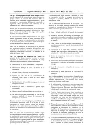 Suplemento         --   Registro Oficial Nº 452           --     Jueves 19 de Mayo del 2011 --                   11

Art. 32.- Mercancías movilizadas por sí mismas.- Para el             Las mercancías que sufran siniestros o pérdidas, así como
caso de importación de mercancías que se movilizan por sus           las mercancías recibidas o recogidas provenientes de
propios medios, la creación del manifiesto debe ser                  naufragios o accidentes, deberán ser incluidas en el
realizada por el funcionario aduanero competente, o por su           manifiesto de carga.
propietario o representante debidamente autorizado o
legitimado. Dicho documento será habilitante para la                 Art. 34.- Elementos del Documento de transporte.- Sin
presentación de la Declaración Aduanera.                             perjuicio de los demás requisitos previstos en normas
                                                                     especiales o internacionales, el documento de transporte
Para el caso de mercancías movilizadas por sí mismas que             deberá contener la siguiente información:
arriban al país para su permanencia definitiva, los plazos
para creación del manifiesto de carga serán aquellos                 a) Lugar y fecha de celebración del acuerdo de voluntades;
definidos en el artículo anterior.
                                                                     b) Nombre y dirección del operador de transporte, del
Si estas mercancías arriban temporalmente al país, y por                embarcador (exportador, importador o intermediario) y
alguna circunstancia, dentro del plazo concedido por la                 del consignatario (a quien se le deberá entregar la carga
autoridad de transporte correspondiente, éste se nacionaliza,           en destino);
el plazo máximo para la creación del manifiesto no podrá
exceder del definido en el artículo anterior.                        c) Lugar y fecha en que fue recibida la mercancía por el
                                                                        operador de transporte, y lugar de destino donde deberá
En el caso de exportación de mercancías que se movilizan                ser entregada;
por sus propios medios, la creación del manifiesto será
realizada por el funcionario aduanero competente o por su            d) Descripción de la carga (tipo, naturaleza, cantidad,
propietario debidamente autorizado, al momento de su                    volumen, peso bruto y neto, , marcas especiales, tipo de
salida del Distrito Final.                                              unitarización y valor referencial de la mercancía);

Art. 33.- Elementos del Manifiesto de Carga.- Sin                    e) Costos de transporte y monto de los intereses por
perjuicio de los demás requisitos previstos en normas                   demora en la entrega;
especiales o internacionales, el manifiesto de carga
                                                                     f) Instrucciones del embarcador (exportador, importador o
electrónico deberá contener la siguiente información:
                                                                        intermediario) al operador de transporte con relación a
a) Identificación del medio de transporte, y transportista;             la carga;

                                                                     g) Lista de documentos entregados al operador de
b) Identificación del lugar de salida y de destino de las
                                                                        transporte; y,
   mercancías;
                                                                     h) Instrucciones y datos específicos de cada modo de
c) Fecha de salida y de llegada de las mercancías;                      transporte.
d) Número de cada uno de los conocimientos de                        Art. 35.- Correcciones.- Las correcciones al manifiesto de
   embarque, guías aérea o cartas de porte, según                    carga y documentos de transporte, sin perjuicio de las
   corresponda;                                                      sanciones administrativas a que hubiere lugar, estarán
                                                                     sujetas a las siguientes condiciones:
e) La identificación de la unidad de carga, en el caso del
   transporte marítimo;                                              a) Se podrán realizar correcciones a todos los campos, sin
                                                                        que constituya falta reglamentaria, siempre que dichos
f) Cantidad de bultos, o mercancías a granel, según
                                                                        cambios se realicen hasta antes del tiempo máximo
   corresponda;
                                                                        exigido para la transmisión del manifiesto de carga;
g) El peso e identificación genérica de las mercancías; y,
                                                                     b) Posterior al plazo previsto en el literal precedente, y
h) La indicación de carga consolidada en caso de que                    previo a la presentación de la DAU, se podrán realizar
   existiere, señalando el número de documento de                       correcciones a todos los campos, mismas que serán
   transporte que la contiene.                                          sancionadas con multa por falta reglamentaria, de
                                                                        acuerdo al procedimiento que para el efecto dicte el
En caso de existir mercancía peligrosa, esta deberá estar               Servicio Nacional de Aduana del Ecuador;
expresamente identificada como tal; y en caso de existir
mercancías en tránsito, deberán constar por separado.                c) Después de presentada la Declaración Aduanera sólo el
Cuando el medio de transporte ingrese o salga sin carga ni              Servicio Nacional de Aduana del Ecuador podrá realizar
pasajeros, se presentará el documento respectivo de lastre o            correcciones al Documento de Transporte y/o al
su equivalente.                                                         Manifiesto de Carga; estas correcciones acarrearán la
                                                                        imposición de multa por falta reglamentaria con cargo
En el caso que se trate de mercancías que arriben o salgan              al operador de transporte responsable del error a
del país vía tráfico postal o mensajería acelerada o courier,           corregir, las mismas que serán intransferibles;
el manifiesto de carga contendrá la información de la guía
máster/principal. Cada una de las guías de correo rápido o           d) En el caso de importación de mercancías al granel, que
postal que lleguen o salgan a bordo del medio de transporte,            por su naturaleza contemplen en el campo descripción
deberán ser transmitidas por la empresa de correos rápidos o            en el manifiesto de carga datos referenciales de flete,
postal responsable de dicha carga.                                      peso y cantidad, se podrá realizar correcciones al
 