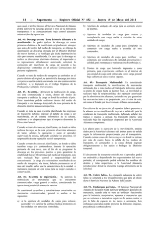 14      --    Suplemento          --   Registro Oficial Nº 452 --         Jueves 19 de Mayo del 2011

que causó el arribo forzoso, el Servicio Nacional de Aduana       b) Apertura de unidades de carga para un correcto cierre
podrá autorizar la descarga parcial o total de la mercancía          de puertas;
transportada y su almacenamiento bajo control aduanero
mientras dure la reparación.                                      c) Apertura de unidades de carga para extraer y
                                                                     reemplazarlo con carga suelta o extraída de otras
Art. 46.- Descarga en una Zona Primaria diferente a la               unidades de carga;
manifestada.- Se podrá realizar la descarga en zonas
primarias distintas a la manifestada originalmente, siempre       d) Apertura de unidades de carga para completar su
que antes del arribo del medio de transporte, se obtenga la          contenido con carga suelta o extraída de otro
autorización de descarga otorgada por el Director Distrital          contenedor;
del nuevo destino, y se verifique que dicha importación ha
sido previamente manifestada. En caso que la descarga se          e) Apertura de unidades de carga para verificar su
realice en direcciones distritales distintas, el importador o        contenido, por condiciones de cantidad, presentación y
su representante debidamente autorizado, solicitará la               calidad, para reempaque o readecuación de embalaje; y,
corrección del manifiesto de carga, de acuerdo a las
disposiciones contenidas en el artículo Correcciones del          f) Trasteo de carga que habiendo ingresado a zona
presente reglamento.                                                 primaria, para exportación, estibada en el interior de
                                                                     una unidad de carga será embarcada como carga general
Cuando se trate de medios de transporte ya arribados en el           bajo cubierta de uno o varios vapores.
puerto distinto al original, se permitirá la descarga por única
vez pero su acción estará sancionada con una contravención
                                                                  Art. 49.- Transporte Multimodal.- Es considerado
conforme a lo dispuesto en el Código Orgánico de la
                                                                  transporte multimodal, la movilización de mercancías
Producción, Comercio e Inversiones.
                                                                  utilizando dos o más medios de transporte diferentes desde
Art. 47.- Re-estiba.- Operación de reubicación de carga,          su punto de origen hasta su destino final. La movilidad se
sea esta contenerizada o suelta, dentro del medio de              realizará bajo la responsabilidad del operador autorizado
transporte o unidades de carga en donde ha arribado al país.      por la administración aduanera, teniendo este que garantizar
Estas maniobras podrán realizarse dentro del medio de             las mercancías tanto a su propietario por el valor de esta,
transporte o con descarga temporal a la zona primaria de la       así como al Estado por los eventuales tributos ocasionados.
dirección distrital aduanera respectiva.
                                                                  Para efectos de su ejecución, el operador deberá presentar a
Cuando se trate de una re-estiba planificada, las empresas        la aduana, en su manifiesto de ingreso o salida del país la
de transporte deberán ingresar el detalle de carga a ser          condición de transporte multimodal, debiendo señalar los
maniobrada, en el sistema informático de la aduana,               tramos y medios a utilizar. Su transporte interno será
conforme a las disposiciones que al respecto determine la         realizado bajo las seguridades dispuestas por la Autoridad
Dirección General.                                                Aduanera competente.

Cuando se trate de casos no planificados, en donde se deba
                                                                  Los plazos para la ejecución de la movilización, estarán
reubicar la carga en la zona primaria, el servidor aduanero
                                                                  dados por la Autoridad Aduanera del primer punto de salida
de turno validará la operación y junto al operador
                                                                  según la información proporcionada por el transportista.
supervisará la misma, debiendo constatar los precintos. El
                                                                  Cuando existan casos de fuerza mayor en donde se retrase
responsable de esta operación será el transportista.
                                                                  por más de cuatro horas la salida de los medios de
Cuando se trate de casos no planificados, en donde se deba        transporte, el contenedor o la carga deberá ingresar
reestibar carga y/o contenedores, durante la operación            obligatoriamente a los patios o bodegas de Depósito
portuaria de una nave, con el fin de re programar la              temporal.
descarga en los próximos puertos o para garantizar la
estabilidad física y flotabilidad del medio de transporte, esta   El documento de transporte emitido por el operador, podrá
será realizada bajo control y responsabilidad del                 ser endosable y dependiendo los requerimientos del nuevo
concesionario. La carga y/o contenedores reestibados de un        portador, el consignatario podrá solicitar los cambios de
medio de transporte, vía tierra, deberán permanecer en el         destino y rutas respectivas, a la Autoridad Aduanera
área del muelle, salvo que la característica de la unidad o       jurisdiccional donde se encuentre la carga al momento de la
mercancía requiera de otra zona para su mejor custodia o          solicitud.
conservación.
                                                                  Art. 50.- Cubre faltas.- La operación aduanera de cubre
Art. 48.- Re-estiba de exportación.- Se autoriza la               faltas se someterá a los procedimientos que para el efecto
reubicación de mercancías que se encuentren                       dicte el Servicio Nacional de Aduana del Ecuador.
contenerizadas, carga general o sueltas, considerando las
operaciones propias de comercio exterior.
                                                                  Art. 51.- Embarques parciales.- El Servicio Nacional de
Se considerará re-estibas y autorizaciones autorizadas en         Aduana del Ecuador podrá autorizar embarques parciales de
mercancías contenerizadas, general o sueltas a las                mercancía, cuando esta se trate de unidades funcionales
siguientes:                                                       para la industria, maquinarias, aparatos o mercancías que
                                                                  por su volumen o naturaleza requieran de varios envíos; o
a) A la apertura de unidades de carga para colocar,               por la falta de espacio en las naves o aeronaves. Los
   acomodar y/o cambiar la cortina plástica protectora en         embarques parciales podrán provenir de diferentes orígenes,
   las unidades con atmosfera controlada;                         procedencia o embarcadores.
 