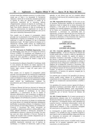 24      --    Suplemento          --   Registro Oficial Nº 452 --          Jueves 19 de Mayo del 2011

de hasta treinta días calendario posterior a su arribo al país,   aplicado, en este último caso una vez cumplido deberá
siendo que se haya o no presentado la Declaración                 procederse a la devolución de la unidad de carga a su titular
Aduanera, o dentro de los treinta días calendario posteriores     en el Ecuador.
al informe de aforo que determine el cambio de la
clasificación arancelaria de la mercancía, deberán                Art. 100.- Separación de la Carga.- En los casos en que
obligatoriamente someterse al régimen de reembarque, sin          se presenten declaraciones aduaneras de mercancías que
perjuicio de la aplicación de las sanciones a que hubiere         ingresaron al país al amparo de un mismo documento de
lugar. Para efectos aduaneros la falta de documentos de           transporte, y como parte de la modalidad de despacho
control o autorizaciones de importación no le dará la             asignada o los controles aduaneros, se evidenciare que parte
calidad de mercancía de prohibida importación, salvo en los       de los bienes son considerados mercancías de prohibida
casos que lo determine expresamente la ley.                       importación o mercancías no autorizadas para su
                                                                  importación, el Director Distrital del Servicio Nacional de
Para cumplir con el régimen el consignatario deberá               Aduanas del Ecuador o quien este delegue para el efecto,
proceder con la presentación de la Declaración Aduanera           autorizará al declarante el fraccionamiento del respectivo
Simplificada al régimen de reembarque, en la que deberá           documento de transporte y la separación de la carga.
mencionar el medio de transporte en que la mercancía
abandonará el país. De haber cambios en relación con la                               CAPÍTULO VI
información incluida, podrá realizar las modificaciones                            CONTROL ADUANERO
conforme los procedimientos que la Dirección General
establezca para el efecto.                                                             SECCIÓN I
                                                                                   CONTROL ADUANERO
Art. 99.- Mercancías de Prohibida Importación.- Serán
las determinadas como tales por el Consejo de Comercio            Art. 101.- Controles aplicables a los Operadores del
Exterior, COMEX. El reembarque será obligatorio en el             Comercio exterior.- El Servicio Nacional de Aduanas del
caso de mercancías de prohibida importación, excepto las          Ecuador podrá realizar controles a todos los operadores de
prendas de vestir, perecibles y materiales educativos que         comercio exterior, incluidos los agentes de aduana y
serán donadas a la Secretaría de Estado a cargo de la             operadores económicos autorizados, y todas las personas
política social.                                                  que directa o indirectamente están relacionados al tráfico
                                                                  internacional de mercancías, con la finalidad de verificar el
La administración aduanera dispondrá el reembarque desde          cumplimiento de las obligaciones establecidas en el Código
la zona primaria del Distrito por donde ingresaron las            Orgánico de la Producción, Comercio e Inversiones, este
mercancías. Los costos operativos o administrativos a que         Reglamento y demás disposiciones administrativas emitidas
hubiere lugar correrán a cargo del sujeto pasivo y/o              por el Director General del Servicio nacional de Aduana del
consignatario.                                                    Ecuador; en relación a su actividad, a la concesión, a la
                                                                  autorización o al permiso de operación otorgado por la
Para cumplir con el régimen el consignatario deberá               Autoridad Aduanera.
proceder con la presentación de la declaración simplificada
al régimen de reembarque, en la que deberá mencionar el           Los controles que se realicen a los operadores de comercio
medio de transporte en que la mercancía abandonará el país.       exterior podrán incluir, además de la verificación del
De haber cambios en relación con la información incluida,         cumplimiento de sus obligaciones, una auditoría efectuando
podrá realizar las modificaciones conforme los                    todo tipo de constataciones sean documentales, contables o
procedimientos que la Dirección General establezca para el        físicas.
efecto.                                                           Los operadores de comercio exterior, agentes de aduana y
El Director Distrital del Servicio Nacional de Aduana del         operadores económicos autorizados objeto de control por
Ecuador autorizará la destrucción de mercancías, cuando no        parte de la Autoridad Aduanera, serán seleccionados a
se hubiere realizado el reembarque en los plazos                  través de la aplicación de la gestión de los perfiles de riesgo
establecidos y a consecuencia de ello se causare el               establecidos por el Servicio Nacional de Aduanas del
decomiso administrativo, esta circunstancia se aplicará sin       Ecuador.
perjuicio de la sanción dispuesta en el Artículo 190 h) del       Art. 102.- Control Anterior.- Es el control ejercido por la
Código Orgánico de la Producción, Comercio e Inversiones.         administración aduanera antes de la presentación de la
                                                                  Declaración Aduanera de mercancías. Comprende acciones
En el caso que las mercancías no puedan ser reembarcadas
                                                                  de inspección o investigación directa sobre operadores de
por causas ajenas a la voluntad del importador, debidamente
                                                                  comercio exterior y mercancías seleccionadas a través del
justificadas, se procederá conforme a lo dispuesto al literal
                                                                  sistema de perfiles de riesgo o coordinadas entre la
d) del Artículo 123 del Código Orgánico de la Producción,
                                                                  administración aduanera y otras instituciones encargadas
Comercio e Inversiones. De existir mercancías no
                                                                  del control previo a la importación de mercancías.
susceptibles a adjudicación gratuita o subasta pública, estos
bienes deberán destinarse a destrucción, incluyendo la            La investigación se podrá extender a las empresas de
posibilidad de someterse a procesos de reciclaje. Las tasas       transporte, a las unidades de carga, al depósito temporal u
que para este efecto determine el Servicio Nacional de            otros, para lo cual se podrá determinar inspección física de
Aduana del Ecuador serán asumidas íntegramente por el             las mercancías en presencia del consignatario o su
sujeto pasivo y/o consignatario.                                  representante, de ser el caso.
Las declaraciones aduaneras de mercancías consideradas de         Del resultado del control anterior, se podrán tomar acciones
prohibida importación concluirán con el régimen de                previstas en el presente reglamento para el control
reembarque o el destino de destrucción, según se haya             concurrente y el control posterior.
 