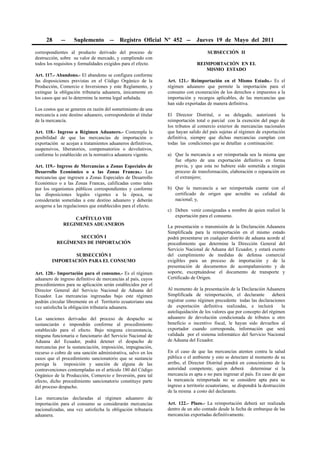 28      --    Suplemento         --   Registro Oficial Nº 452 --         Jueves 19 de Mayo del 2011

correspondientes al producto derivado del proceso de                               SUBSECCIÓN II
destrucción, sobre su valor de mercado, y cumpliendo con
todos los requisitos y formalidades exigidos para el efecto.                  REIMPORTACIÓN EN EL
                                                                                 MISMO ESTADO
Art. 117.- Abandono.- El abandono se configura conforme
las disposiciones previstas en el Código Orgánico de la        Art. 121.- Reimportación en el Mismo Estado.- Es el
Producción, Comercio e Inversiones y este Reglamento, y        régimen aduanero que permite la importación para el
extingue la obligación tributaria aduanera, únicamente en      consumo con exoneración de los derechos e impuestos a la
los casos que así lo determine la norma legal señalada.        importación y recargos aplicables, de las mercancías que
                                                               han sido exportadas de manera definitiva.
Los costos que se generen en razón del sometimiento de una
mercancía a este destino aduanero, corresponderán al titular   El Director Distrital, o su delegado, autorizará la
de la mercancía.                                               reimportación total o parcial con la exención del pago de
                                                               los tributos al comercio exterior de mercancías nacionales
Art. 118.- Ingreso a Régimen Aduanero.- Contempla la           que hayan salido del país sujetas al régimen de exportación
posibilidad de que las mercancías de importación o             definitiva, siempre que dichas mercancías cumplan con
exportación se acojan a tratamientos aduaneros definitivos,    todas las condiciones que se detallan a continuación:
suspensivos, liberatorios, compensatorios o devolutivos,
conforme lo establecido en la normativa aduanera vigente.      a) Que la mercancía a ser reimportada sea la misma que
                                                                  fue objeto de una exportación definitiva en forma
Art. 119.- Ingreso de Mercancías a Zonas Especiales de            previa, y que esta no hubiere sido sometida a ningún
Desarrollo Económico o a las Zonas Francas.- Las                  proceso de transformación, elaboración o reparación en
mercancías que ingresen a Zonas Especiales de Desarrollo          el extranjero;
Económico o a las Zonas Francas, calificadas como tales
por los organismos públicos correspondientes y conforme        b) Que la mercancía a ser reimportada cuente con el
las disposiciones legales vigentes a la época, se                 certificado de origen que acredite su calidad de
considerarán sometidas a este destino aduanero y deberán          nacional; y,
acogerse a las regulaciones que establecidos para el efecto.
                                                               c) Deben venir consignadas a nombre de quien realizó la
                                                                  exportación para el consumo.
                  CAPÍTULO VIII
              REGIMENES ADUANEROS                              La presentación o transmisión de la Declaración Aduanera
                                                               Simplificada para la reimportación en el mismo estado
                  SECCIÓN I                                    podrá presentarse en cualquier distrito de aduana acorde al
           REGÍMENES DE IMPORTACIÓN                            procedimiento que determine la Dirección General del
                                                               Servicio Nacional de Aduana del Ecuador, y estará exento
               SUBSECCIÓN I                                    del cumplimiento de medidas de defensa comercial
        IMPORTACIÓN PARA EL CONSUMO                            exigibles para un proceso de importación y de la
                                                               presentación de documentos de acompañamiento y de
Art. 120.- Importación para el consumo.- Es el régimen         soporte, exceptuándose el documento de transporte y
aduanero de ingreso definitivo de mercancías al país, cuyos    Certificado de Origen.
procedimientos para su aplicación serán establecidos por el
Director General del Servicio Nacional de Aduana del           Al momento de la presentación de la Declaración Aduanera
Ecuador. Las mercancías ingresadas bajo este régimen           Simplificada de reimportación, el declarante          deberá
podrán circular libremente en el Territorio ecuatoriano una    registrar como régimen precedente todas las declaraciones
vez satisfecha la obligación tributaria aduanera.              de exportación definitiva realizadas, e incluirá          la
                                                               autoliquidación de los valores que por concepto del régimen
Las sanciones derivadas del proceso de despacho se             aduanero de devolución condicionada de tributos u otro
sustanciarán e impondrán conforme al procedimiento             beneficio o incentivo fiscal, le hayan sido devueltos al
establecido para el efecto. Bajo ninguna circunstancia,        exportador cuando corresponda, información que será
ninguna funcionaria o funcionario del Servicio Nacional de     validada por el sistema informático del Servicio Nacional
Aduana del Ecuador, podrá detener el despacho de               de Aduana del Ecuador.
mercancías por la sustanciación, imposición, impugnación,
recurso o cobro de una sanción administrativa, salvo en los    En el caso de que las mercancías atenten contra la salud
casos que el procedimiento sancionatorio que se sustancie      pública o el ambiente y esto se detectare al momento de su
persiga la    imposición y sanción de alguna de las            arribo, el Director Distrital pondrá en conocimiento de la
contravenciones contempladas en el artículo 180 del Código     autoridad competente, quien deberá determinar si la
Orgánico de la Producción, Comercio e Inversión, para tal      mercancía es apta o no para ingresar al país. En caso de que
efecto, dicho procedimiento sancionatorio constituye parte     la mercancía reimportada no se considere apta para su
del proceso despacho.                                          ingreso a territorio ecuatoriano, se dispondrá la destrucción
                                                               de la misma a costo del declarante.
Las mercancías declaradas al régimen aduanero de
importación para el consumo se considerarán mercancías         Art. 122.- Plazo.- La reimportación deberá ser realizada
nacionalizadas, una vez satisfecha la obligación tributaria    dentro de un año contado desde la fecha de embarque de las
aduanera.                                                      mercancías exportadas definitivamente.
 