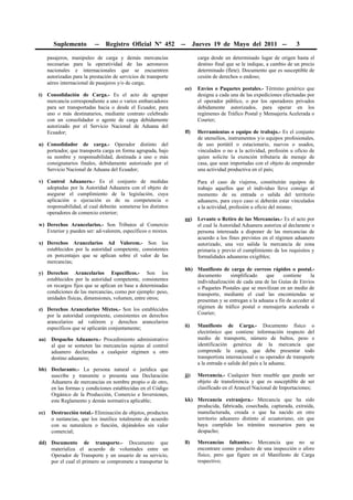 Suplemento         --   Registro Oficial Nº 452          --     Jueves 19 de Mayo del 2011 --                  3

      pasajeros, manipuleo de carga y demás mercancías                    carga desde un determinado lugar de origen hasta el
      necesarias para la operatividad de las aeronaves                    destino final que se le indique, a cambio de un precio
      nacionales e internacionales que se encuentren                      determinado (flete). Documento que es susceptible de
      autorizadas para la prestación de servicios de transporte           cesión de derechos o endoso;
      aéreo internacional de pasajeros y/o de carga;
                                                                   ee)    Envíos o Paquetes postales.- Término genérico que
t) Consolidación de Carga.- Es el acto de agrupar                         designa a cada una de las expediciones efectuadas por
   mercancía correspondiente a uno o varios embarcadores                  el operador público, o por los operadores privados
   para ser transportadas hacia o desde el Ecuador, para                  debidamente autorizados, para operar en los
   uno o más destinatarios, mediante contrato celebrado                   regímenes de Tráfico Postal y Mensajería Acelerada o
   con un consolidador o agente de carga debidamente                      Courier;
   autorizado por el Servicio Nacional de Aduana del
   Ecuador;                                                        ff)    Herramientas o equipo de trabajo.- Es el conjunto
                                                                          de utensilios, instrumentos y/o equipos profesionales,
u) Consolidador de carga.- Operador distinto del                          de uso portátil o estacionario, nuevos o usados,
   porteador, que transporta carga en forma agrupada, bajo                vinculados o no a la actividad, profesión u oficio de
   su nombre y responsabilidad, destinada a uno o más                     quien solicite la exención tributaria de menaje de
   consignatarios finales, debidamente autorizado por el                  casa, que sean importadas con el objeto de emprender
   Servicio Nacional de Aduana del Ecuador;                               una actividad productiva en el país;

v) Control Aduanero.- Es el conjunto de medidas                           Para el caso de viajeros, constituirán equipos de
   adoptadas por la Autoridad Aduanera con el objeto de                   trabajo aquellos que el individuo lleve consigo al
   asegurar el cumplimiento de la legislación, cuya                       momento de su entrada o salida del territorio
   aplicación o ejecución es de su competencia o                          aduanero, para cuyo caso si deberán estar vinculados
   responsabilidad, al cual deberán someterse los distintos               a la actividad, profesión u oficio del mismo;
   operadores de comercio exterior;
                                                                   gg)    Levante o Retiro de las Mercancías.- Es el acto por
w) Derechos Arancelarios.- Son Tributos al Comercio                       el cual la Autoridad Aduanera autoriza al declarante o
   Exterior y pueden ser: ad-valorem, específicos o mixtos.               persona interesada a disponer de las mercancías de
                                                                          acuerdo a los fines previstos en el régimen aduanero
x) Derechos Arancelarios Ad Valorem.- Son los                             autorizado, una vez salida la mercancía de zona
   establecidos por la autoridad competente, consistentes                 primaria y previo el cumplimiento de los requisitos y
   en porcentajes que se aplican sobre el valor de las                    formalidades aduaneras exigibles;
   mercancías;
                                                                   hh) Manifiesto de carga de correos rápidos o postal.-
y) Derechos Arancelarios Específicos.- Son los                         documento      simplificado     que     contiene     la
   establecidos por la autoridad competente, consistentes              individualización de cada una de las Guías de Envíos
   en recargos fijos que se aplican en base a determinadas             o Paquetes Postales que se movilizan en un medio de
   condiciones de las mercancías, como por ejemplo: peso,              transporte, mediante el cual las encomiendas se
   unidades físicas, dimensiones, volumen, entre otros;                presentan y se entregan a la aduana a fin de acceder al
z) Derechos Arancelarios Mixtos.- Son los establecidos                 régimen de tráfico postal o mensajería acelerada o
   por la autoridad competente, consistentes en derechos               Courier;
   arancelarios ad valórem y derechos arancelarios
   específicos que se aplicarán conjuntamente;                     ii)    Manifiesto de Carga.- Documento físico o
                                                                          electrónico que contiene información respecto del
aa)    Despacho Aduanero.- Procedimiento administrativo                   medio de transporte, número de bultos, peso e
       al que se someten las mercancías sujetas al control                identificación genérica de la mercancía que
       aduanero declaradas a cualquier régimen u otro                     comprende la carga, que debe presentar todo
       destino aduanero;                                                  transportista internacional o su operador de transporte
                                                                          a la entrada o salida del país a la aduana;
bb) Declarante.- La persona natural o jurídica que
    suscribe y transmite o presenta una Declaración                jj)    Mercancía.- Cualquier bien mueble que puede ser
    Aduanera de mercancías en nombre propio o de otro,                    objeto de transferencia y que es susceptible de ser
    en las formas y condiciones establecidas en el Código                 clasificado en el Arancel Nacional de Importaciones;
    Orgánico de la Producción, Comercio e Inversiones,
    este Reglamento y demás normativa aplicable;                   kk) Mercancía extranjera.- Mercancía que ha sido
                                                                       producida, fabricada, cosechada, capturada, extraída,
cc)    Destrucción total.- Eliminación de objetos, productos           manufacturada, creada o que ha nacido en otro
       o sustancias, que los inutilice totalmente de acuerdo           territorio aduanero distinto al ecuatoriano, sin que
       con su naturaleza o función, dejándolos sin valor               haya cumplido los trámites necesarios para su
       comercial;                                                      despacho;

dd) Documento de transporte.- Documento que                        ll)    Mercancías faltantes.- Mercancía que no se
    materializa el acuerdo de voluntades entre un                         encontrare como producto de una inspección o aforo
    Operador de Transporte y un usuario de su servicio,                   físico, pero que figure en el Manifiesto de Carga
    por el cual el primero se compromete a transportar la                 respectivo;
 