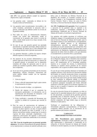 Suplemento           --   Registro Oficial Nº 452        --     Jueves 19 de Mayo del 2011 --                    49

Art. 237.- Las garantías deberán cumplir las siguientes             bélico para el Ministerio de Defensa Nacional de la
disposiciones, según corresponda:                                   República del Ecuador, el Comando Conjunto de las
                                                                    Fuerzas Armadas y las Comandancias Generales de las
a) Las garantías serán expresadas en dólares de los                 Fuerzas Terrestre, Naval y Aérea, así como la Policía
   Estados Unidos de Norteamérica;                                  Nacional y el Servicio Nacional de Aduana del Ecuador.

b) Las garantías serán incondicionales, irrevocables y de           Art. 239.- Condiciones de la garantía.- Para la aceptación
   cobro inmediato, permitiendo la ejecución total o                y ejecución de las garantías éstas se sujetarán a las
   parcial, condiciones que deberán constar en el texto de          condiciones, requisitos y formalidades señaladas en el
   la garantía rendida;                                             procedimiento establecido por el Servicio Nacional de
                                                                    Aduana del Ecuador y la normativa legal pertinente.
c) Para todos los casos, la Administración Aduanera
   contará con treinta días adicionales, desde el                   Las garantías sólo podrán ejecutarse al verificarse una
   vencimiento de la garantía, para iniciar la acción de            obligación impaga o el incumplimiento de una formalidad,
   cobro, cuando dicha acción no se haya iniciado el día            ante el Servicio Nacional de Aduana del Ecuador, para lo
   del vencimiento;                                                 cual deberá emitirse el acto administrativo correspondiente,
                                                                    siguiendo el debido proceso, y de determinarse
d) En caso de que una garantía general sea ejecutada                incumplimientos parciales, las garantías podrán ser
   parcialmente, el operador autorizado, deberá restituir el        ejecutadas por la parte proporcional que corresponda. Para
   valor ejecutado, de manera que el valor afianzado total          la ejecución de las garantías deberá constatarse que el acto
   se mantenga durante todo el periodo autorización;                administrativo de liquidación, liquidación complementaria,
                                                                    imposición de multa, título de crédito u otro que determine
e) Las garantías bancarías y pólizas de seguros siempre             el incumplimiento se encuentre firme y ejecutoriado.
   deberán registrar la firma del asegurado;
                                                                    En caso de que la ejecución de la garantía cubra la totalidad
f) Sin perjuicio de las acciones administrativas a que              de la obligación impaga, ésta se entenderá como satisfecha;
   hubiere lugar por la falta de renovación y/o vigencia de         sin embargo, el cobro de la garantía no exime al sujeto
   la garantía general, se procederá con la suspensión              pasivo del cumplimiento de la formalidad pendiente,
   inmediata del código de operación, para lo cual la               mientras no se cumplan las mismas, la Administración
   unidad que custodia la garantía, deberá comunicar a la           Aduanera no aceptará nuevas garantías de los usuarios
   área competente;                                                 responsables o de su agente de aduana cuando corresponda.

g) En el caso de las garantías presentadas por las misiones         En caso de que existan garantías aduaneras no honradas por
   diplomáticas, oficinas consulares, instituciones del             entidades emisoras a favor del Servicio Nacional de Aduana
   sector público deberá cumplir con las siguientes                 del Ecuador, en virtud de resoluciones firmes, se generarán
   formalidades:                                                    a su cargo intereses por mora. De verificarse la existencia
                                                                    de más de dos casos en los que una misma entidad emisora
   1. Carta en original.                                            no haya satisfecho la obligación debida, la Autoridad
                                                                    Aduanera no podrá aceptar más garantías de dicha entidad y
   2. Firma y sello del representante legal o quien ostente         la declarará contratista incumplido del Estado, debiendo
      la representación en el país.                                 notificarse al INCOP a partir de las 48 horas siguientes a la
                                                                    fecha en que se expidió el respectivo acto administrativo
   3. Plazo de acuerdo al código y su reglamento.
                                                                    que dispuso la obligación.
   4. Detalle del régimen al que se someterán las
      mercancías garantizadas y su descripción, con la              En caso de ejecución forzosa de las garantías, su cobro se
      identificación del documento de transporte y del              requerirá por la autoridad aduanera ante la cual la garantía
      refrendo de la declaración aduanera.                          ha sido presentada, a excepción de las garantías generales
                                                                    presentadas ante la Dirección General, en cuyo caso el
   5. Copia certificada o notariada del documento que               Director General, remitirá para el cobro, a la autoridad
      acredite la calidad de la persona que suscribe la             distrital competente del lugar donde tenga su domicilio
      carta;                                                        tributario el sujeto pasivo.

h) Para los casos de autorizaciones de regímenes o                  Verificado el cumplimiento de las obligaciones o
   autorizaciones de operadores en los cuales se pueda              formalidades aduaneras correspondientes, el funcionario
   autorizar un plazo superior a un año, el usuario deberá          competente deberá proceder con la devolución de la
   presentar una garantía por todo el periodo, o en su              garantía aduanera previamente constituida.
   defecto renovaciones anuales, siempre que no exceda la
   vigencia del plazo autorizado originalmente o las                                CAPÍTULO X
   respectivas renovaciones del régimen o autorización,                     PROCEDIMIENTO PARA SANCIONES
   observando las condiciones establecidas en los artículos
   precedentes.                                                      Art. 240.- Procedimiento para sancionar faltas
                                                                    reglamentarias.- Verificado el hecho tipificado como una
Art. 238.- Caso de excepción para no presentar garantía             falta reglamentaria y determinado el responsable de la
aduanera.- Se excluye la presentación de garantía aduanera          infracción, el Servicio Nacional de Aduana del Ecuador
en las importaciones a consumo de material calificado como          notificará la sanción impuesta, así como los fundamentos de
 