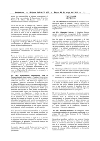 Suplemento          --   Registro Oficial Nº 452           --     Jueves 19 de Mayo del 2011 --                     51

aceptar su responsabilidad y allanarse expresamente al                                      CAPÍTULO XI
mismo. Una vez producido el allanamiento, el Servicio                                       ABANDONOS
Nacional de Aduana del Ecuador emitirá el acto
administrativo sancionatorio correspondiente.                         Art. 246.- Abandono de mercancías.- El abandono de las
                                                                      mercancías podrá ser Expreso, Tácito o Definitivo, de
En el caso de que el Operador de Comercio Exterior                    acuerdo a lo dispuesto en los artículos 121, 142 y 143 del
cometiere por primera vez una de las faltas contempladas en           Código Orgánico de la Producción, Comercio e Inversiones,
cualquiera de los numerales del Art. 198 la suspensión no             respectivamente.
será mayor de 5 días, en caso de reincidencia se aplicará
una sanción de hasta 30 días. Si el Operador de Comercio              Art. 247.- Abandono Expreso.- El Abandono Expreso
Exterior cometiere la misma falta por una tercera ocasión se          operará a solicitud del consignatario de las mercancías,
le sancionará con suspensión de 60 días.                              siempre que no se haya presentado Declaración Aduanera.

El procedimiento sancionatorio se regirá en lo no previsto            Para los casos de mercancías perecibles o de fácil
en el presente artículo, por el Estatuto del Régimen Jurídico         descomposición se aceptará la solicitud de abandono y será
y Administrativo de la Función Ejecutiva, así como por las            declarado mediante acto administrativo emitido por el
normas del derecho administrativo.                                    Director Distrital correspondiente en un plazo no superior a
                                                                      24 horas contadas a partir de la fecha de recepción de la
La sanción impuesta surtirá efecto, una vez que el acto               solicitud y se iniciará inmediatamente el proceso de
administrativo sancionatorio se encuentre firme y                     adjudicación gratuita a la Secretaría de Estado encargada de
ejecutoriado.                                                         la política social.

                                                                      Art. 248.- Abandono Tácito.- El abandono tácito operará
Previo al inicio de un proceso sancionatorio a los
                                                                      de pleno derecho, cuando se configure cualquiera de las
Operadores de Comercio Exterior por las infracciones
                                                                      siguientes causales:
previstas en el artículo 198, numeral 1º, literal b); numeral
2º literal d); y numeral 4º literal d) del Código de la
                                                                      a) Falta de presentación o transmisión de la declaración
Producción, Comercio e Inversiones, deberá existir
                                                                         aduanera dentro del plazo previsto en el presente
sentencia firme y ejecutoriada que determine la
                                                                         reglamento;
responsabilidad de los operadores mencionados en este
artículo por los daños y pérdidas de las mercancías, así              b) Falta de pago de tributos al comercio exterior dentro del
como la obligatoriedad de indemnizar a los propietarios o                término de veinte días desde que sean exigibles, excepto
consignatarios de las mismas.                                            cuando se hayan concedido facilidades de pago; y,
Art. 245.- Procedimiento Sancionatorio para la                        c) Cuando se hubiere vencido el plazo de permanencia de
Cancelación de la Autorización o Permiso.- Producido un                  la mercancía en los depósitos aduaneros.
hecho del cual se presuma la comisión de una de las faltas
establecidas en el Art. 199 del Código Orgánico de la                 En caso de incurrir en una de estas causales, el sujeto pasivo
Producción, Comercio e Inversiones, el Servicio Nacional              o su agente de aduana podrán, dentro de un plazo de
de Aduana del Ecuador, a través de su sistema informático,            veinticinco días hábiles, subsanar dichos incumplimientos,
notificará automáticamente a la persona natural o jurídica,           con lo que quedará levantado el abandono tácito sin
detallando de manera clara y específica los hechos y la               necesidad de resolución administrativa, debiendo imponerse
infracción que se acusa, así como la base legal pertinente.           una multa por falta reglamentaria al sujeto pasivo.
La persona acusada contará con el término de quince días
para presentar sus alegaciones y pruebas de que se                    El Servicio Nacional de Aduanas comunicará mediante
considere asistido para desvirtuar tales hechos; si la persona        medios electrónicos las mercancías que se encuentren en
no se pronuncia en el término señalado, el Servicio                   abandono tácito de acuerdo a los procedimientos
Nacional de Aduana del Ecuador, a través de su sistema                establecidos por su Directora o Director General. Debido a
informático la notificará con la sanción correspondiente, la          que el Abandono Tácito opera de pleno derecho, esta
misma que será debidamente motivada; caso contrario, si la            comunicación no se entenderá como notificación, ni podrá
persona compareciere dentro del término señalado, vencido             alegarse para el cumplimiento de los plazos establecidos en
éste, la autoridad administrativa, sin más trámite, resolverá         el Código Orgánico de la Producción, Comercio e
motivadamente sobre la procedencia o no de la sanción.                Inversiones y el presente reglamento.

En el proceso de cancelación contemplado en el presente                Art. 249.- Abandono Definitivo.- Se configurará cuando
artículo son admisibles todas las pruebas conforme las                se produzcan cualquiera de las causales establecidas en el
normas del derecho procesal, excepto la prueba testimonial.           artículo 143 del Código Orgánico de la Producción,
                                                                      Comercio e Inversiones.
El procedimiento sancionatorio se regirá en lo no previsto
en el presente artículo por el Estatuto del Régimen Jurídico          Declarado el abandono definitivo por parte del Director
y Administrativo de la Función Ejecutiva, así como por las            Distrital del Servicio Nacional de Aduana del Ecuador
normas del derecho administrativo.                                    tendrá el carácter de irrevocable y constituirá la pérdida
                                                                      total de la propiedad o cualquier otro derecho sobre las
                                                                      mercancías, las cuales se someterán inmediatamente al
La sanción impuesta surtirá efecto, una vez que el acto
                                                                      proceso de subasta pública, adjudicación o destrucción,
administrativo sancionatorio se encuentre firme y
                                                                      según corresponda.
ejecutoriado.
 