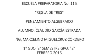 ESCUELA PREPARATORIA No. 116
“REGLA DE TRES”
PENSAMIENTO ALGEBRAICO
ALUMNO: CLAUDIO GARCÍA ESTRADA
ING. MARCELINO MIGUELCRUZ CORDERO
1° GDO. 2° SEMESTRE GPO. “2”
FEBRERO 2016
 