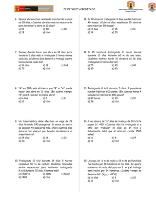 IESPP “MEO” ACREDITADO
6. Quince obreros han realizado la mitad de la obra
en 20 días. ¿Cuántos obreros más se necesitarán
para terminar la obra en 10 días?
a) 15 b) 30 c) 10
d) 18 e) N.A.
7. Samuel decide hacer una obra en 18 días, pero
tardaría 6 días más si trabajase 2 horas menos
cada día. ¿Cuántos días demoró si trabajó cuatro
horas menos cada día?
a) 36 días b) 18 c) 144
d) 72 e) N.A.
8. “A” es 20% más eficiente que “B” si “A” puede
hacer una obra en 12 días. ¿En cuánto tiempo.
“B” podrá realizar la misma obra?
a) 6 días b) 5 c) 8
d) 10 e) N.A.
9. Un trasatlántico debe efectuar un viaje de 28
días llevando 240 pasajeros. Si antes de partir
se acoplan 40 pasajeros más. ¿Para cuántos días
duraron los víveres que llevaba inicialmente el
trasatlántico?
a) 24 días b) 16 c) 12
d) 20 e) N.A.
10. Trabajando 10 h/d durante 15 días; 5 hornos
consumen 50 tn de carbón. ¿Cuántas toneladas
serían necesarias para mantener trabajando
9 h/d durante 75 días 3 hornos más?
a) 1400 tn b) 1200 c) 1600
d) 1440 e) N.A.
11. Si 20 obreros trabajando 9 días pueden fabricar
40 mesas. ¿Cuántos días emplearán 15 obreros
para fabricar 50 mesas?
a) 12 días b) 15 c) 16
d) 18 e) 20
12. Si 15 hombres trabajando 8 horas diarias
durante 12 días hicieron 60 m de una obra.
¿Cuántos metros harán 10 obreros en 18 días
trabajando 6 horas diarias?
a) 75 b) 45 c) 40
d) 90 e) 80
13. Trabajando 8 h/d durante 5 días, 3 panaderos
pueden fabricar 600 panes. ¿En cuántas horas 4
panaderos fabricarán 800 panes?
a) 40 horas b) 20 c) 10
d) 28 e) N.A.
14. A un obrero de “x” días de trabajo de 10 h/d le
pagan S/. 430. ¿Cuántos días ha trabajado si a
otro por trabajar 15 días de 14 h/d y
doblemente hábil que el anterior recibe 1505
soles?
a) 16 b) 8 c) 24
d) 12 e) N.A.
15. Un pozo de 6 m de radio y 15 m de profundidad
fue hecho por 18 hombres en 36 días. Se quiere
aumentar el radio del pozo en 2 m y el trabajo
será hecho por 24 hombres. ¿Cuánto tiempo se
demorarán? (Vpozo = πR
2
H)
a) 16 días b) 8 c) 20
d) 12 e) N.A.
 