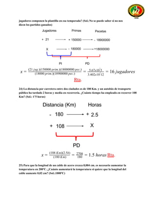 jugadores componen la plantilla en esa temporada? (Sol.:No se puede saber si no nos
dicen los partidos ganados)
6 jugadoresx = (18000 prim.)(18900000 pec.)
(21 jug.)(150000 prim.)(18000000 pec.)
= 5.67x10 5ˆ
3.402x10 12ˆ
= 1
Rta​.
24) La distancia por carretera entre dos ciudades es de 180 Km. y un autobús de transporte
público ha tardado 2 horas y media en recorrería. ¿Cuánto tiempo ha empleado en recorrer 108
Km? (Sol.: 1’5 horas)
Rta​..5 horasx = (180 Km)
(108 Km)(2.5h)
= 180
270h
= 1
25) Para que la longitud de un cable de acero crezca 0,004 cm. es necesario aumentar la
temperatura en 200ºC. ¿Cuánto aumentará la temperatura si quiere que la longitud del
cable aumente 0,02 cm? (Sol.:1000ºC)
 