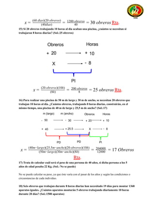 Rta​.0 obrerosx = (40días)
(60 días)(20 obreros)
= 40
1200 obreros
= 3
15) Si 20 obreros trabajando 10 horas al día acaban una piscina, ¿cuántos se necesitan si
trabajaran 8 horas diarias? (Sol.:25 obreros)
Rta​.5 obrerosx = (8h)
(20 obreros)(10h)
= 8
200 obreros
= 2
16) Para realizar una piscina de 50 m de largo y 30 m de ancho, se necesitan 20 obreros que
trabajan 10 horas al día. ¿Cuántos obreros, trabajando 8 horas diarias, construirán, en el
mismo tiempo, una piscina de 40 m de largo y 25,5 m de ancho? (Sol.:17)
7 Obrerosx = (50m−largo)(30m−ancho)(8h)
(40m−largo)(25.5m−ancho)(20 obreros)(10h)
= 12000
204000
= 1
Rta​.
17) Trata de calcular cuál será el peso de una persona de 40 años, si dicha persona a los 5
años de edad pesaba 22 Kg. (Sol.: No se puede)
No se puede calcular su peso, ya que éste varía con el pasar de los años y según las condiciones o
circunstancias de cada individuo.
18) Seis obreros que trabajan durante 8 horas diarias han necesitado 19 días para montar 1368
aparatos iguales. ¿Cuántos aparatos montarán 5 obreros trabajando diariamente 10 horas
durante 20 días? (Sol.:1500 aparatos)
 