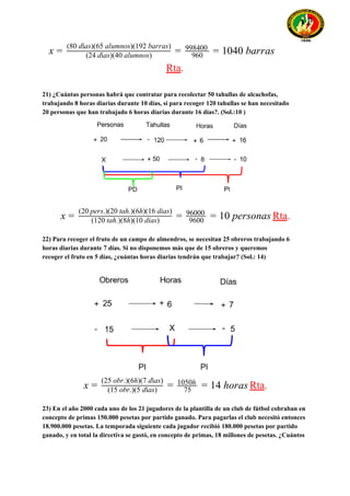 040 barrasx = (24 días)(40 alumnos)
(80 días)(65 alumnos)(192 barras)
= 960
998400
= 1
Rta​.
21) ¿Cuántas personas habrá que contratar para recolectar 50 tahullas de alcachofas,
trabajando 8 horas diarias durante 10 días, si para recoger 120 tahullas se han necesitado
20 personas que han trabajado 6 horas diarias durante 16 días?. (Sol.:10 )
Rta​.0 personasx = (120 tah.)(8h)(10 dias)
(20 pers.)(20 tah.)(6h)(16 dias)
= 9600
96000
= 1
22) Para recoger el fruto de un campo de almendros, se necesitan 25 obreros trabajando 6
horas diarias durante 7 días. Si no disponemos más que de 15 obreros y queremos
recoger el fruto en 5 días, ¿cuántas horas diarias tendrán que trabajar? (Sol.: 14)
Rta​.4 horasx = (15 obr.)(5 días)
(25 obr.)(6h)(7 días)
= 75
1050h
= 1
23) En el año 2000 cada uno de los 21 jugadores de la plantilla de un club de fútbol cobraban en
concepto de primas 150.000 pesetas por partido ganado. Para pagarlas el club necesitó entonces
18.900.000 pesetas. La temporada siguiente cada jugador recibió 180.000 pesetas por partido
ganado, y en total la directiva se gastó, en concepto de primas, 18 millones de pesetas. ¿Cuántos
 