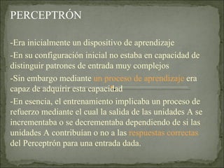 PERCEPTRÓN  -Era inicialmente un dispositivo de aprendizaje -En su configuración inicial no estaba en capacidad de distinguir patrones de entrada muy complejos -Sin embargo mediante  un proceso de aprendizaje  era capaz de adquirir esta capacidad -En esencia, el entrenamiento implicaba un proceso de refuerzo mediante el cual la salida de las unidades A se incrementaba o se decrementaba dependiendo de si las unidades A contribuían o no a las  respuestas correctas  del Perceptrón para una entrada dada. 