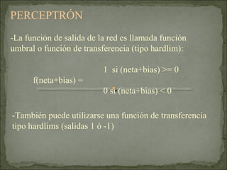 PERCEPTRÓN  -La función de salida de la red es llamada función umbral o función de transferencia (tipo hardlim):   1  si (neta+bias) >= 0 f(neta+bias) =      0 si (neta+bias) < 0 -También puede utilizarse una función de transferencia tipo hardlims (salidas 1 ó -1) 