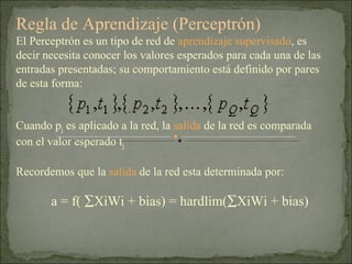 Regla de Aprendizaje (Perceptrón) El Perceptrón es un tipo de red de  aprendizaje supervisado , es decir necesita conocer los valores esperados para cada una de las entradas presentadas; su comportamiento está definido por pares de esta forma:  Cuando p j  es aplicado a la red, la  salida  de la red es comparada con el valor esperado t j Recordemos que la  salida  de la red esta determinada por: a = f(   XiWi + bias) = hardlim(  XiWi + bias) 