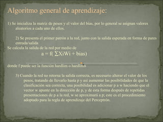 Algoritmo general de aprendizaje: 1) Se inicializa la matriz de pesos y el valor del bias, por lo general se asignan valores aleatorios a cada uno de ellos. 2) Se presenta el primer patrón a la red, junto con la salida esperada en forma de pares entrada/salida  Se calcula la salida de la red por medio de   a = f(   XiWi + bias)  donde f puede ser la función hardlim o hardlims 3) Cuando la red no retorna la salida correcta, es necesario alterar el valor de los pesos, tratando de llevarlo hasta p y así aumentar las posibilidades de que la clasificación sea correcta, una posibilidad es adicionar p a w haciendo que el vector w apunte en la dirección de p, y de esta forma después de repetidas presentaciones de p a la red, w se aproximará a p; este es el procedimiento adoptado para la regla de aprendizaje del Perceptrón. 