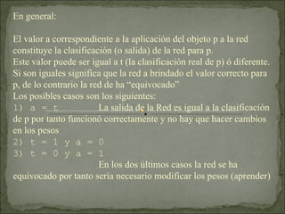 En general: El valor a correspondiente a la aplicación del objeto p a la red constituye la clasificación (o salida) de la red para p. Este valor puede ser igual a t (la clasificación real de p) ó diferente. Si son iguales significa que la red a brindado el valor correcto para p, de lo contrario la red de ha “equivocado” Los posibles casos son los siguientes: 1) a = t La salida de la Red es igual a la clasificación de p por tanto funcionó correctamente y no hay que hacer cambios en los pesos 2) t = 1 y a = 0 3) t = 0 y a = 1 En los dos últimos casos la red se ha equivocado por tanto sería necesario modificar los pesos (aprender) 
