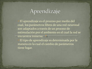 El aprendizaje es el proceso por medio del cual, los parámetros libres de una red neuronal son adaptados a través de un proceso de estimulación por el ambiente en el cual la red se encuentra inmersa.  El tipo de aprendizaje es determinada por la manera en la cual el cambio de parámetros tiene lugar.  