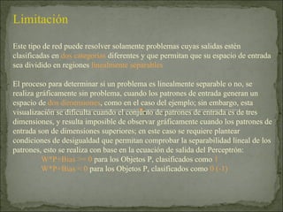 Limitación Este tipo de red puede resolver solamente problemas cuyas salidas estén clasificadas en  dos categorías  diferentes y que permitan que su espacio de entrada sea dividido en regiones  linealmente separables El proceso para determinar si un problema es linealmente separable o no, se realiza gráficamente sin problema, cuando los patrones de entrada generan un espacio de  dos dimensiones , como en el caso del ejemplo; sin embargo, esta visualización se dificulta cuando el conjunto de patrones de entrada es de tres dimensiones, y resulta imposible de observar gráficamente cuando los patrones de entrada son de dimensiones superiores; en este caso se requiere plantear condiciones de desigualdad que permitan comprobar la separabilidad lineal de los patrones, esto se realiza con base en la ecuación de salida del Perceptrón: W*P+Bias >= 0  para los Objetos P, clasificados como  1 W*P+Bias < 0  para los Objetos P, clasificados como  0 (-1) 