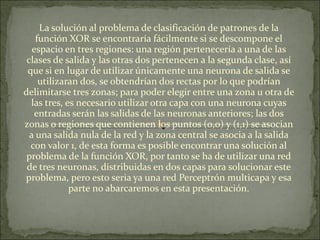 La solución al problema de clasificación de patrones de la función XOR se encontraría fácilmente si se descompone el espacio en tres regiones: una región pertenecería a una de las clases de salida y las otras dos pertenecen a la segunda clase, así que si en lugar de utilizar únicamente una neurona de salida se utilizaran dos, se obtendrían dos rectas por lo que podrían delimitarse tres zonas; para poder elegir entre una zona u otra de las tres, es necesario utilizar otra capa con una neurona cuyas entradas serán las salidas de las neuronas anteriores; las dos zonas o regiones que contienen los puntos (0,0) y (1,1) se asocian a una salida nula de la red y la zona central se asocia a la salida con valor 1, de esta forma es posible encontrar una solución al problema de la función XOR, por tanto se ha de utilizar una red de tres neuronas, distribuidas en dos capas para solucionar este problema, pero esto seria ya una red Perceptrón multicapa y esa parte no abarcaremos en esta presentación. 