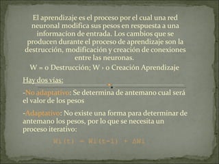 El aprendizaje es el proceso por el cual una red neuronal modifica sus pesos en respuesta a una informacíon de entrada. Los cambios que se producen durante el proceso de aprendizaje son la destrucción, modificación y creación de conexiones entre las neuronas.  W = 0 Destrucción; W › 0 Creación Aprendizaje  Hay dos vías: - No adaptativo : Se determina de antemano cual será el valor de los pesos - Adaptativo : No existe una forma para determinar de antemano los pesos, por lo que se necesita un proceso iterativo:   Wi(t) = Wi(t-1) +   Δ Wi 