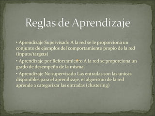 •  Aprendizaje Supervisado A la red se le proporciona un conjunto de ejemplos del comportamiento propio de la red (inputs/targets) •  Aprendizaje por Reforzamiento A la red se proporciona un grado de desempeño de la misma. •  Aprendizaje No supervisado Las entradas son las unicas disponibles para el aprendizaje, el algoritmo de la red aprende a categorizar las entradas (clustering)  