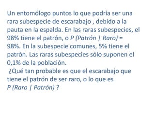 Un entomólogo puntos lo que podría ser una
rara subespecie de escarabajo , debido a la
pauta en la espalda. En las raras subespecies, el
98% tiene el patrón, o P (Patrón | Raro) =
98%. En la subespecie comunes, 5% tiene el
patrón. Las raras subespecies sólo suponen el
0,1% de la población.
¿Qué tan probable es que el escarabajo que
tiene el patrón de ser raro, o lo que es
P (Raro | Patrón) ?

 