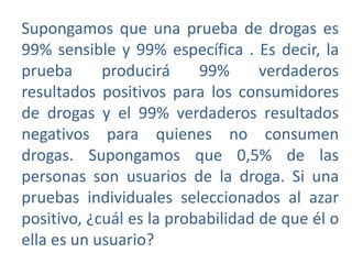 Supongamos que una prueba de drogas es
99% sensible y 99% específica . Es decir, la
prueba
producirá
99%
verdaderos
resultados positivos para los consumidores
de drogas y el 99% verdaderos resultados
negativos para quienes no consumen
drogas. Supongamos que 0,5% de las
personas son usuarios de la droga. Si una
pruebas individuales seleccionados al azar
positivo, ¿cuál es la probabilidad de que él o
ella es un usuario?

 