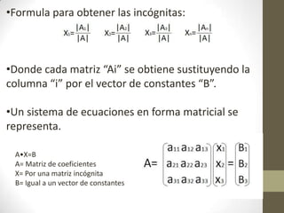 •Formula para obtener las incógnitas:
•Donde cada matriz “Ai” se obtiene sustituyendo la
columna “i” por el vector de constantes “B”.
•Un sistema de ecuaciones en forma matricial se
representa.
A•X=B
A= Matriz de coeficientes
X= Por una matriz incógnita
B= Igual a un vector de constantes