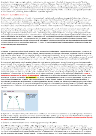 de productos básicos. yno gravar ningúnproductoa una tasamuyalta. Este es un corolario del resultado de "suavizaciónde impuestos"descrito
anteriormente:es mejor gravar a muchos bienes al 1% que unos pocos bienes al 2% porque el aumentodel 1 al 2% enla tasaimpositiva tiene unDWL
marginal mayor que pasar de 0 a 1%. Para equilibrar estas dos recomendaciones, el gobiernodebería gravar bienesdemandados de forma inelástica a una
tasa más alta, perono debenbuscar recolectar todos sus impuestos de estos bienes a menos que la elasticidadprecio de la demanda sea perfectamente
no elástico. Si a un gobiernosolole importara la regla de la elasticidad, encontraría la bienmás inelástico yrecaudar todos los ingresos de gravar ese bien.
El ancho La regla básica, sinembargo, modera esa tendencia. Así, mientras el gobierno
Implicaciones de calidad del modelo ramsey
Esta formulaciónde elasticidadinversa del modelo de Ramseydestaca la implicaciones de equidadbastante desagradablesdel enfoque de Ramsey.
Imagina que el el gobierno solotenía dos bienes que podía gravar, los cerealesyel caviar. La elasticidad de la demanda de caviar es muchomayor que la
de cereales, por lo que la reglade elasticidadinversa sugeriría que el gobiernograva los cerealesmucho másque caviar. Estosignificaría imponer un
impuestoa un bienconsumidoexclusivamente por grupos de ingresos más altos que era muchomás bajo que el impuestosobre un bien consumidopor
todos. Este resultado, aunque eficiente, podría violar las normas delgobierno. sentidode equidad fiscal entodos los grupos de ingresos (equidadvertical).
Un marco fiscal óptimopara los productos básicos puede abordar las preocupaciones de equidadal teniendoencuenta nosolo la elasticidadde cada
producto, sino tambiénla distribucióndel ingresode sus consumidores. Bienes que sondesproporcionadamente consumido por consumidores de
mayores ingresos podría tener una tasa impositiva superior a esa implícita por la regla de elasticidadinversa, ybienes que sondesproporcionadamente
consumido por consumidores de bajos ingresos podría tener una tasa impositiva por de bajode esa implicada por la regla de elasticidadinversa. ¿Cuánto
de esta "reponderación" de Los impuestos óptimos entodos los productos básicos deben realizarse enfunción delgrado a los que los gobiernos quieren
intercambiar eficienciapor equidad. Como el gobierno se aleja de la reglade eficiencia de Ramseyal incorporar cuestiones de equidad, El sistema
tributario se vuelve menos eficiente pero más equitativo. Quizás debido a estas preocupacionesdistributivas, hayrelativamente poca dependencia de los
impuestos sobre los productos básicos enlos Estados Unidos. La mayoría de nuestros ingresos fiscales provienen de gravar los ingresos individuales, que
discutimos después de la siguiente solicitud.
laffer
En realidad, los impuestos tambiénafectanel tamañodel pastel:la tasaa la que los ingresos están gravados generalmente determinará el tamaño de los
ingresos que estánsujetos a impuestos. Por lotanto, al diseñar impuestos sobre la renta óptimos, el gobierno debe considerar el efectode aumentar las
tasas impositivas sobre el tamaño de la baseimpositiva. Considere el ejemplode un impuestosobre la renta deltrabajo. Los ingresos generados por este
los impuestos soniguales a la tasaimpositiva multiplicada por la base impositiva de los ingresos l aborales. Asumir que los trabajadores reducenla cantidad
de trabajoque ofrecen al mercadoa medida que cae susalariodespuésde impuestos (tratamos este supuestoconmás detalle en el capítulo21). Un
El aumento de la tasa impositiva sobre la renta del trabajotendrá, por lo tanto, dos efectos sobre la ingresos. Primero, los ingresos fiscales aumentarán
para unnivel dado de ingresos laborales. Segundo, Sin embargo, enalgún momentolos trabajadores reduciránla cantidad de ingresos laborales que ganar
y la base impositiva se reducirá. Para tipos impositivos bajos, dominará el primer efecto:si partimos de untipoimpositivo ce ro, nohaybase imponible que
se reduzca aumentando la tasa impositiva, por lo que solo el primer efecto puede operar. Peroa medida que aumentanlas tasas impositivas, el segundo El
efecto será cada vez más importante:a una tasa impositiva del 100%, nadie trabajo, la base sería ceroylos impuestos no generaríaningresos. Estos dos
efectos son la génesis de la famosacurva de Laffer, que fue una intelectualde los grandesrecortes de impuestos de principios de la década de 1980 en los
Estados Unidos. Estados. La figura 20-9 muestra esacurva, conlos ingresos fiscalesenel eje vertical y el tipo impositivoenel eje horizontal. Cuando la
tasa impositiva es cero o 100%, el impuesto no genera ingresos. A medida que la tasa impositiva se mueve haciaarriba desde cero, los ingresos aumenta,
pero después de alcanzar su máximoa la tasa impositiva t *, los ingresos eventualmente disminuir yvolver a ceroa una tasa impositiva del100%. Por lo
tanto, cuandoestamos en el lado"incorrecto" (de la derecha) de la curva de Laffer, podemos aumentar los ingresos recortandola tasaimpositiva. A
principios de la década de 1980, la creencia de que estábamos equivocados El ladode la curva de Laffer llevó al Congresoa aprobar recortesde impuestos
a las personas de mayores ingresos. De hecho, lasevaluaciones del tipoque discutiremos más adelante eneste capítuloy en el Capítulo25 sugierenque
todavía estábamos enel lado"correcto" (a la izquierda) de la La curva de Laffer eneste puntoyque la reducciónde impuestos a los ricos redujolos
ingresos.
El objetivode un análisis óptimodel impuestosobre la renta es identificar una lista de impuestos tasas entodos los grupos de ingresos que maximizan el
bienestar social, al tiempoque reconocen que aumentar lastasas impositivas tiene conflictos (y, si los impuestos sonlosuficientemente altos, negativos)
efectos sobre los ingresos. El apéndice de este capítulo muestra la matemática formulaciónde este análisis y concluye que el sistema óptimo de impuesto
a la renta cumple la siguiente condición:
establecer las tasasdel impuesto sobre la renta entodos los grupos de modoque Mui / MRi 5 l
donde MU es la utilidad marginal del individuo i, MR es el ingreso marginal recaudado de gravar a ese individuo, yl es el valor de los impuestos
adicionalesdel gobierno ingresos (como se discutióenel contexto de una imposiciónóptima de los productos básicos). Los El sistema óptimode impuesto
sobre la renta es aquel enel que la utilidadmarginal por dólar de los ingresos recaudados se igualanentre los individuos. La utilidad marginal individual es
una funcióndecreciente del consumoindividual, debidoal principio de utilidadmarginal decreciente discutido en el Capítulo2. Por Reducir los ingresos
despuésde impuestos, los impuestos másaltos conducena un menor consumoindividual. yuna mayor utilidadmarginal del consumopara el individuo i.
 