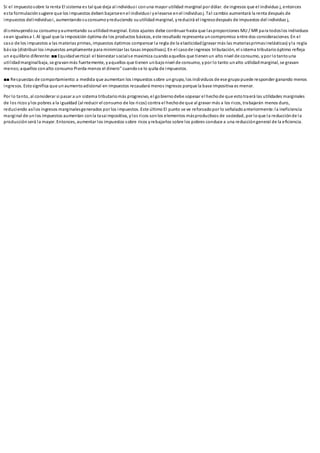 Si el impuestosobre la renta El sistema es tal que deja al individuoi conuna mayor utilidad marginal por dólar. de ingresos que el individuo j, entonces
esta formulaciónsugiere que los impuestos deben bajarseenel individuoi yelevarse enel individuoj. Tal cambio aumentará la renta después de
impuestos delindividuoi, aumentandosuconsumoyreduciendo suutilidadmarginal, yreducirá el ingresodespués de impuestos del individuo j,
disminuyendosu consumoyaumentando suutilidadmarginal. Estos ajustes debe continuar hasta que lasproporciones MU / MR para todoslos individuos
sean igualesa l. Al igual que la imposición óptima de los productos básicos, este resultado representa uncompromiso entre dos consideraciones. En el
caso de los impuestos a las materias primas, impuestos óptimos compensar la regla de la elasticidad(gravar más las materiasprimasinelásticas) yla regla
básica (distribuir los impuestos ampliamente para minimizar las tasas impositivas). En el casode ingresos tributación, el sistema tributarioóptimo refleja
un equilibrio diferente: ■■Equidadvertical:el bienestar socialse maximiza cuandoaquellos que tienenun alto nivel de consumo, ypor lotantouna
utilidadmarginalbaja, se gravanmás fuertemente, yaquellos que tienen unbajonivel de consumo, ypor lo tanto unalto utilidadmarginal, se gravan
menos;aquellos conalto consumo Pierda menos el dinero” cuandose lo quita de impuestos.
■■ Respuestas de comportamiento:a medida que aumentan los impuestos sobre ungrupo, los individuos de ese grupo puede responder ganando menos
ingresos. Estosignifica que unaumentoadicional en impuestos recaudará menos ingresos porque la base impositiva es menor.
Por lo tanto, al considerar si pasar a un sistema tributariomás progresivo, el gobiernodebe sopesar el hechode que estotraerá las utilidades marginales
de los ricos ylos pobres a la igualdad (al reducir el consumo de los ricos) contra el hechode que al gravar más a los ricos, trabajarán menos duro,
reduciendo asílos ingresos marginalesgenerados por los impuestos. Este último El punto se ve reforzadopor lo señaladoanteriormente: la ineficiencia
marginal de un los impuestos aumentan conla tasaimpositiva, ylos ricos sonlos elementos másproductivos de sociedad, por loque la reducciónde la
producciónserá la mayor. Entonces, aumentar los impuestos sobre ricos yrebajarlos sobre los pobres conduce a una reduccióngeneral de la eficiencia.
 