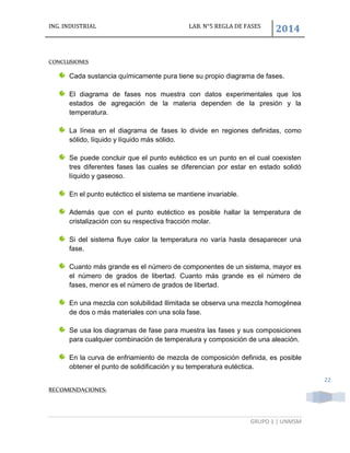 ING. INDUSTRIAL LAB. N°5 REGLA DE FASES
2014
GRUPO 1 | UNMSM
22
CONCLUSIONES
Cada sustancia químicamente pura tiene su propio diagrama de fases.
El diagrama de fases nos muestra con datos experimentales que los
estados de agregación de la materia dependen de la presión y la
temperatura.
La línea en el diagrama de fases lo divide en regiones definidas, como
sólido, líquido y líquido más sólido.
Se puede concluir que el punto eutéctico es un punto en el cual coexisten
tres diferentes fases las cuales se diferencian por estar en estado solidó
líquido y gaseoso.
En el punto eutéctico el sistema se mantiene invariable.
Además que con el punto eutéctico es posible hallar la temperatura de
cristalización con su respectiva fracción molar.
Si del sistema fluye calor la temperatura no varía hasta desaparecer una
fase.
Cuanto más grande es el número de componentes de un sistema, mayor es
el número de grados de libertad. Cuanto más grande es el número de
fases, menor es el número de grados de libertad.
En una mezcla con solubilidad Ilimitada se observa una mezcla homogénea
de dos o más materiales con una sola fase.
Se usa los diagramas de fase para muestra las fases y sus composiciones
para cualquier combinación de temperatura y composición de una aleación.
En la curva de enfriamiento de mezcla de composición definida, es posible
obtener el punto de solidificación y su temperatura eutéctica.
RECOMENDACIONES:
 