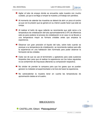 ING. INDUSTRIAL LAB. N°5 REGLA DE FASES
2014
GRUPO 1 | UNMSM
23
Agitar el tubo de ensayo donde se encuentra cada muestra con mucho
cuidado, ya que si se llega a romper la muestra y el trabajo son perdidos.
Al momento de calentar las muestras se deberá de abrir un poco el corcho
ya que con la presión que se genere en su interior puede hacer que este se
rompa.
Al realizar el baño de agua caliente se recomienda que esté cerca a la
temperatura de cristalización del tubo aproximadamente 2-3ºC de diferencia
esto es para acelerar el proceso de cristalización si en caso no se llevara a
una temperatura mayor se formara cristales antes que empiece la
experiencia.
Observar con gran precisión el líquido del tubo, sobre todo cuando se
acerque a su temperatura de cristalización, se recomienda realizar para ello
la experiencia en una habitación bien iluminada para poder observar la
formación de los cristales.
Cada vez de que se use el termómetro y agitadores para cada sustancia
limpiarlos bien para que al realizar la experiencia con los tubos siguientes
no se contaminen de impurezas alterando su composición respectiva.
No olvidar de prender la campana para que los gases que se puedan
generar no molesten al experimentador a la hora de hacer la experiencia.
No sobrecalentar la muestra tener en cuenta las temperaturas de
aproximación dadas en el cuadro.
BIBLIOGRAFIA
CASTELLAN, Gilbert. “Fisicoquímica”
 