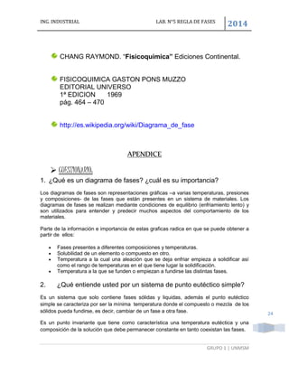 ING. INDUSTRIAL LAB. N°5 REGLA DE FASES
2014
GRUPO 1 | UNMSM
24
CHANG RAYMOND. “Fisicoquímica” Ediciones Continental.
FISICOQUIMICA GASTON PONS MUZZO
EDITORIAL UNIVERSO
1ª EDICION 1969
pág. 464 – 470
http://es.wikipedia.org/wiki/Diagrama_de_fase
APENDICE
 CUESTIONARIO:
1. ¿Qué es un diagrama de fases? ¿cuál es su importancia?
Los diagramas de fases son representaciones gráficas –a varias temperaturas, presiones
y composiciones- de las fases que están presentes en un sistema de materiales. Los
diagramas de fases se realizan mediante condiciones de equilibrio (enfriamiento lento) y
son utilizados para entender y predecir muchos aspectos del comportamiento de los
materiales.
Parte de la información e importancia de estas graficas radica en que se puede obtener a
partir de ellos:
 Fases presentes a diferentes composiciones y temperaturas.
 Solubilidad de un elemento o compuesto en otro.
 Temperatura a la cual una aleación que se deja enfriar empieza a solidificar así
como el rango de temperaturas en el que tiene lugar la solidificación.
 Temperatura a la que se funden o empiezan a fundirse las distintas fases.
2. ¿Qué entiende usted por un sistema de punto eutéctico simple?
Es un sistema que solo contiene fases sólidas y liquidas, además el punto eutéctico
simple se caracteriza por ser la mínima temperatura donde el compuesto o mezcla de los
sólidos pueda fundirse, es decir, cambiar de un fase a otra fase.
Es un punto invariante que tiene como característica una temperatura eutéctica y una
composición de la solución que debe permanecer constante en tanto coexistan las fases.
 