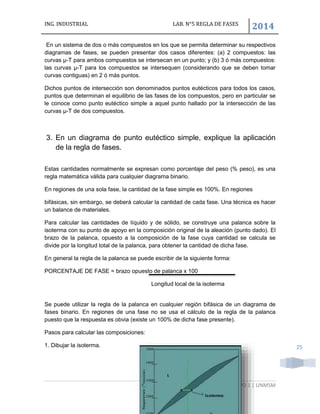 ING. INDUSTRIAL LAB. N°5 REGLA DE FASES
2014
GRUPO 1 | UNMSM
25
En un sistema de dos o más compuestos en los que se permita determinar su respectivos
diagramas de fases, se pueden presentar dos casos diferentes: (a) 2 compuestos: las
curvas μ-T para ambos compuestos se intersecan en un punto; y (b) 3 ó más compuestos:
las curvas μ-T para los compuestos se intersequen (considerando que se deben tomar
curvas contiguas) en 2 ó más puntos.
Dichos puntos de intersección son denominados puntos eutécticos para todos los casos,
puntos que determinan el equilibrio de las fases de los compuestos, pero en particular se
le conoce como punto eutéctico simple a aquel punto hallado por la intersección de las
curvas μ-T de dos compuestos.
3. En un diagrama de punto eutéctico simple, explique la aplicación
de la regla de fases.
Estas cantidades normalmente se expresan como porcentaje del peso (% peso), es una
regla matemática válida para cualquier diagrama binario.
En regiones de una sola fase, la cantidad de la fase simple es 100%. En regiones
bifásicas, sin embargo, se deberá calcular la cantidad de cada fase. Una técnica es hacer
un balance de materiales.
Para calcular las cantidades de líquido y de sólido, se construye una palanca sobre la
isoterma con su punto de apoyo en la composición original de la aleación (punto dado). El
brazo de la palanca, opuesto a la composición de la fase cuya cantidad se calcula se
divide por la longitud total de la palanca, para obtener la cantidad de dicha fase.
En general la regla de la palanca se puede escribir de la siguiente forma:
PORCENTAJE DE FASE = brazo opuesto de palanca x 100
Longitud local de la isoterma
Se puede utilizar la regla de la palanca en cualquier región bifásica de un diagrama de
fases binario. En regiones de una fase no se usa el cálculo de la regla de la palanca
puesto que la respuesta es obvia (existe un 100% de dicha fase presente).
Pasos para calcular las composiciones:
1. Dibujar la isoterma.
 