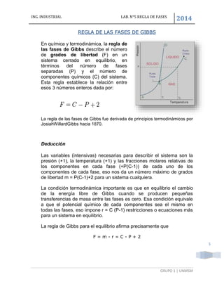 ING. INDUSTRIAL LAB. N°5 REGLA DE FASES
2014
GRUPO 1 | UNMSM
5
REGLA DE LAS FASES DE GIBBS
En química y termodinámica, la regla de
las fases de Gibbs describe el número
de grados de libertad (F) en un
sistema cerrado en equilibrio, en
términos del número de fases
separadas (P) y el número de
componentes químicos (C) del sistema.
Esta regla establece la relación entre
esos 3 números enteros dada por:
La regla de las fases de Gibbs fue derivada de principios termodinámicos por
JosiahWillardGibbs hacia 1870.
Deducción
Las variables (intensivas) necesarias para describir el sistema son la
presión (+1), la temperatura (+1) y las fracciones molares relativas de
los componentes en cada fase (+P(C-1)) de cada uno de los
componentes de cada fase, eso nos da un número máximo de grados
de libertad m = P(C-1)+2 para un sistema cualquiera.
La condición termodinámica importante es que en equilibrio el cambio
de la energía libre de Gibbs cuando se producen pequeñas
transferencias de masa entre las fases es cero. Esa condición equivale
a que el potencial químico de cada componentes sea el mismo en
todas las fases, eso impone r = C (P-1) restricciones o ecuaciones más
para un sistema en equilibrio.
La regla de Gibbs para el equilibrio afirma precisamente que
F = m - r = C - P + 2
 