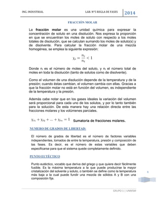 ING. INDUSTRIAL LAB. N°5 REGLA DE FASES
2014
GRUPO 1 | UNMSM
6
FRACCIÓN MOLAR
La fracción molar es una unidad química para expresar la
concentración de soluto en una disolución. Nos expresa la proporción
en que se encuentran los moles de soluto con respecto a los moles
totales de disolución, que se calculan sumando los moles de soluto(s) y
de disolvente. Para calcular la fracción molar de una mezcla
homogénea, se emplea la siguiente expresión:
Donde ni es el número de moles del soluto, y nt el número total de
moles en toda la disolución (tanto de solutos como de disolvente).
Como el volumen de una disolución depende de la temperatura y de la
presión; cuando éstas cambian, el volumen cambia con ellas. Gracias a
que la fracción molar no está en función del volumen, es independiente
de la temperatura y la presión.
Además cabe notar que en los gases ideales la variación del volumen
será proporcional para cada uno de los solutos, y por lo tanto también
para la solución. De esta manera hay una relación directa entre las
fracciones molares y los volúmenes parciales.
Sumatoria de fracciones molares.
NUMERO DE GRADOS DE LIBERTAD:
El número de grados de libertad es el número de factores variables
independientes, tomados de entre la temperatura, presión y composición de
las fases. Es decir, es el número de estas variables que deben
especificarse para que el sistema quede completamente definido.
PUNTO EUTÉCTICO
Punto eutéctico, vocablo que deriva del griego y que quiere decir fácilmente
fusible. Es la máxima temperatura a la que puede producirse la mayor
cristalización del solvente y soluto, o también se define como la temperatura
más baja a la cual puede fundir una mezcla de sólidos A y B con una
composición fija.
 