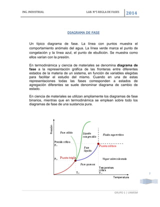 ING. INDUSTRIAL LAB. N°5 REGLA DE FASES
2014
GRUPO 1 | UNMSM
7
DIAGRAMA DE FASE
Un típico diagrama de fase. La línea con puntos muestra el
comportamiento anómalo del agua. La línea verde marca el punto de
congelación y la línea azul, el punto de ebullición. Se muestra como
ellos varían con la presión.
En termodinámica y ciencia de materiales se denomina diagrama de
fase a la representación gráfica de las fronteras entre diferentes
estados de la materia de un sistema, en función de variables elegidas
para facilitar el estudio del mismo. Cuando en una de estas
representaciones todas las fases corresponden a estados de
agregación diferentes se suele denominar diagrama de cambio de
estado.
En ciencia de materiales se utilizan ampliamente los diagramas de fase
binarios, mientras que en termodinámica se emplean sobre todo los
diagramas de fase de una sustancia pura.
 