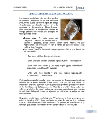 ING. INDUSTRIAL LAB. N°5 REGLA DE FASES
2014
GRUPO 1 | UNMSM
8
DIAGRAMA DE FASE DE UNA SUSTANCIA PURA
Los diagramas de fase más sencillos son los
de presión - temperatura de una sustancia
pura, como puede ser el del agua. En el eje
de ordenadas se coloca la presión y en el de
abscisas la temperatura. Generalmente,
para una presión y temperatura dadas, el
cuerpo presenta una única fase excepto en
las siguientes zonas:
Punto triple: En este punto del
diagrama coexisten los estados sólido,
líquido y gaseoso. Estos puntos tienen cierto interés, ya que
representan un invariante y por lo tanto se pueden utilizar para
calibrar termómetros.
Los pares (presión, temperatura)que corresponden a una transición
de fase entre:
-Dos fases sólidas: Cambio alotrópico.
-Entre una fase sólida y una fase líquida: fusión – solidificación.
-Entre una fase sólida y una fase vapor (gas): sublimación -
deposición (o sublimación inversa).
-Entre una fase líquida y una fase vapor: vaporización -
condensación (o licuefacción).
Es importante señalar que la curva que separa las fases vapor-líquido se
detiene en un punto llamado punto crítico. Más allá de este punto, la
materia se presenta como un fluido supercrítico que tiene propiedades tanto
de los líquidos como de los gases. Modificando la presión y temperatura en
valores alrededor del punto crítico se producen reacciones que pueden
tener interés industrial, como por ejemplo las utilizadas para obtener café
descafeinado.
Es preciso anotar que, en el diagrama PV del agua, la línea que separa los
estados líquido y sólido tiene pendiente negativa, lo cual es algo bastante
inusual. Esto quiere decir que aumentando la presión el hielo se funde, y
también que la fase sólida tiene menor densidad que la fase líquida.
 