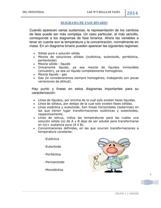 ING. INDUSTRIAL LAB. N°5 REGLA DE FASES
2014
GRUPO 1 | UNMSM
9
DIAGRAMA DE FASE BINARIO
Cuando aparecen varias sustancias, la representación de los cambios
de fase puede ser más compleja. Un caso particular, el más sencillo,
corresponde a los diagramas de fase binarios. Ahora las variables a
tener en cuenta son la temperatura y la concentración, normalmente en
masa. En un diagrama binario pueden aparecer las siguientes regiones:
 Sólido puro o solución sólida
 Mezcla de soluciones sólidas (eutéctica, eutectoide, peritéctica,
peritectoide)
 Mezcla sólido - líquido
 Únicamente líquido, ya sea mezcla de líquidos inmiscibles
(emulsión), ya sea un líquido completamente homogéneo.
 Mezcla líquido - gas
 Gas (lo consideraremos siempre homogéneo, trabajando con pocas
variaciones da altitud).
Hay punto y líneas en estos diagramas importantes para su
caracterización:
 Línea de líquidus, por encima de la cual solo existen fases líquidas.
 Línea de sólidus, por debajo de la cual solo existen fases sólidas.
 Línea eutéctica y eutectoide. Son líneas horizontales (isotermas) en
las que tienen lugar transformaciones eutécticas y eutectoides,
respectivamente.
 Línea de solvus, indica las temperaturas para las cuales una
solución sólida (α) de A y B deja de ser soluble para transformarse
en (α)+ sustancia pura (A ó B).
 Concentraciones definidas, en las que ocurren transformaciones a
temperatura constante:
-Eutéctica
-Eutectoide
-Peritéctica
-Perictectoide
-Monotéctica
 