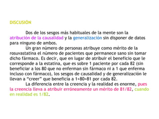 DISCUSIÓN Dos de los sesgos más habituales de la mente son la  atribución de la causalidad  y la  generalización  sin disponer de datos para ninguno de ambos. Un gran número de personas atribuye como mérito de la rosuvastatina el número de pacientes que permanece sano sin tomar dicho fármaco. Es decir, que en lugar de atribuir el beneficio que le corresponde a la estatina, que es sobre 1 paciente por cada 82 (sin beneficiar a los 80 que no enferman sin fármaco ni a 1 que enferma incluso con fármaco), los sesgos de causalidad y de generalización le llevan a “creer” que beneficia a 1+80=81 por cada 82. La diferencia entre la creencia y la realidad es enorme,  pues la creencia lleva a atribuir erróneamente un mérito de 81/82 ,  cuando en realidad es 1/82 . 
