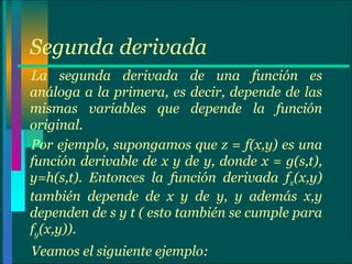 Segunda derivada La segunda derivada de una función es análoga a la primera, es decir, depende de las mismas variables que depende la función original.  Por ejemplo, supongamos que z = f(x,y) es una función derivable de x y de y, donde x = g(s,t), y=h(s,t). Entonces la función derivada f x (x,y) también depende de x y de y, y además x,y dependen de s y t ( esto también se cumple para f y (x,y)). Veamos el siguiente ejemplo: 