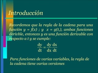 Introducción Recordemos que la regla de la cadena para una función y = f(x) ; y  x = g(t,), ambas funciones derivble, entonces y es una función derivable con respecto a t y se cumple: Para funciones de varias variables, la regla de la cadena tiene varias versiones 