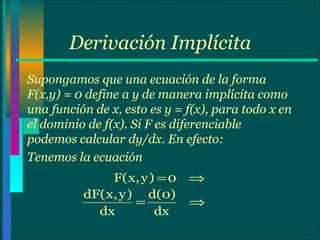 Derivación Implícita Supongamos que una ecuación de la forma F(x,y) = 0 define a y de manera implícita como una función de x, esto es y = f(x), para todo x en el dominio de f(x). Si F es diferenciable podemos calcular dy/dx. En efecto: Tenemos la ecuación  