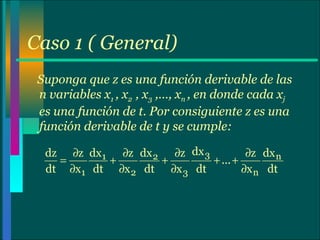 Caso 1 ( General) Suponga que z es una función derivable de las n variables x 1  , x 2  , x 3  ,…, x n  , en donde cada x j  es una función de t. Por consiguiente z es una función derivable de t y se cumple: 