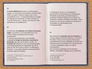 22 La Fraternidad local  necesita ser canónicamente erigida, y se convierte así en la primera célula de toda la Orden y en signo visible de la Iglesia, que es una comunidad de amor. La Fraternidad deberá ser el lugar privilegiado para desarrollar el sentido eclesial y la vocación franciscana, y, además, para animar la vida apostólica de sus miembros(35). 23 Las peticiones  de admisión en la Orden Franciscana Seglar  se presentan a una Fraternidad local, cuyo Consejo decide la aceptación de los nuevos hermanos(36). E1 proceso de incorporación a la Fraternidad comprende  el tiempo de iniciación, el período de formación,  que dura, por lo menos, un año, y la  Profesión de  la Regla (37). En este itinerario gradual está comprometida toda la Fraternidad, aún con su estilo de vida. Por lo que se refiere a la edad para la Profesión, y a los signos distintivos franciscanos(38), procédase según los Estatutos. ---------------------------------------- 35 Pio XII, 1..7.1956, Discurso a los Terciarios, 3,. 36 Can. 694 [307] 37 Memoriale propositi, 29-30 38  1 Celano 22. La Profesión es, de por sí, un compromiso perpetuo(39). Los hermanos que se encuentren en dificultades particulares, procurarán tratar sus problemas en fraterno diálogo con el Consejo. La separación o definitiva dimisión de la Orden, si fuere necesaria, es un acto que compete al Consejo de la Fraternidad, en conformidad con las Constituciones(40). 24 Para estimular la  comunión entre los miembros,  el Consejo organice reuniones periódicas y encuentros frecuentes, incluso con otros grupos franciscanos, especialmente de jóvenes, adoptando los medios más adecuados para el crecimiento en la vida franciscana y eclesial, estimulando a todos a la vida de Fraternidad(41). Esta comunión se prolonga con los hermanos difuntos, ofreciéndose sufragios por sus almas(42). -------------------------------------- 39 Memoriale propositi, 31 40 Can. 696 [308]. 41 Can. 697 [309]. 42  Memoriale prpositi, 20 