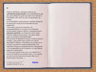 25 Todos los hermanos y hermanas ofrezcan una  contribución proporcionada  a las posibilidades de cada uno, para sufragar los gastos necesarios de la vida de la Fraternidad o para obras de culto, de apostolado y de caridad. Las Fraternidades locales procuren contribuir al pago de los gastos del Consejo de la Fraternidad de nivel superior(43) Como signo concreto de comunión y de corresponsabilidad, los Consejos de los diferentes niveles pedirán religiosos idóneos y preparados para la  asistencia espiritual , a los Superiores de las cuatro Familias religiosas franciscanas, a las cuales, desde siglos, está unida la Fraternidad Seglar. Pata fomentar la fidelidad al carisma y la observancia de la Regla, y para recibir mayor ayuda en la vida de fraternidad, el Ministro o Presidente, de acuerdo con su Consejo, sea solícito en pedir periódicamente a los Superiores reli­giosos competentes(44) la visita pastoral y a los responsables del nivel superior, la visita fraterna, según las Constituciones. «Y todo el que guarde estas cosas, sea colmado en el cielo de la bendición del altísimo Padre, y sea colmado en la tierra de la bendición del amado Hijo con el Espíritu Santo Parcáclito...» --------------------------------------- 43  Memoriale propositi, 20. 44 Regla de Nicolás iV, cap. 16. Inicio 