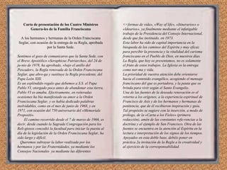 Carta de presentación de los Cuatro Ministros Genera­les de la Familia Franciscana A los hermanos y hermanas de la Orden Franciscana Seglar, con ocasión de la entrega de su Regla, aprobada por la Santa Sede. Sentimos el gozo de comunicaros que la Santa Sede, con el Breve Apostólico «Seraphicus Patriarcha», del 24 de ju­nio de 1978, ha aprobado, «bajo el anillo del Pescador», la Regla renovada de la Orden Franciscana Seglar, que abro­ga y sustituye la Regla precedente, del Papa León XIII. Es un espléndido regalo que debemos a S.S. el Papa Pablo VI, otorgado poco antes de abandonar esta tierra. Pablo VI os amaba. Efectivamente, en reiteradas ocasiones ha bía manifestado su amor a la Orden Franciscana Seglar, y os había dedicado palabras inolvidables, como en el mes de junio de 1968, y en 1971, con ocasión del 750 aniversario del «Memoriale Propositi». El camino recorrido desde el 7 de marzo de 1966, es decir, desde cuando la Sagrada Congregación para los Reli­giosos concedió la facultad para iniciar la puesta al día de la legislación de la Orden Franciscana Seglar, ha sido largo y difícil. Queremos subrayar la labor realizada por los hermanos y por las Fraternidades, ya mediante los Consejos Nacionales  ya mediante las diferentes <<formas de vida», «Way of life», «Itinerarios» o «Idearios», ya finalmente mediante el infatigable trabajo de la Presidencia del Consejo Internacional, desde que fue instituido, en 1973. Esta labor ha sido de capital importancia en la búsqueda de los caminos del Espíritu y muy eficaz para percibir la presencia y la vitalidad del carisma franciscano en el Pueblo de Dios, en nuestros días. La Regla, que hoy os presentamos, no es solamente el fruto de estos trabajos. La Iglesia os la entrega como nor­ma y vida. La prioridad de vuestra atención debe orientarse hacia el contenido evangélico, acogiendo el mensaje franciscano del que es portadora, y la pauta que os brinda para vivir según el Santo Evangelio. Una de las fuentes de la deseada renovación es el retorno a los orígenes, a la experiencia espiritual de Francisco de Asís y de los hermanos y hermanas de penitencia, que de él recibieron inspiración y guía. Tal propósito se sugiere con la inserción, a modo de prólogo, de la «Carta a los Fieles» (primera redacción), amén de las constantes refe­rencias a la doctrina y al ejemplo de San Francisco. Otra de las fuentes se encuentra en la atención al Espíritu en la lectura e interpretación de los signos de los tiempos. Apoyados en esta doble base, debéis poner en práctica 2a invitación de la Regla a la creatividad y al ejercicio de la corresponsabilidad. 