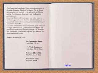 Esta creatividad, en algunos casos, deberá expresarse en forma de Estatutos. En efecto, el número 3 de la  Regla afirma como nota general: <<la aplicación será hecha por las Constituciones Generales y por los Estatutos particulares». Nosotros, Ministros Franciscanos- con todos nuestros hermanos, quedamos con   el ánimo abierto y dispuesto a prestaros la asistencia necesaria para caminar juntos por los caminos del Señor. Con estos sentimientos, nos es sumamente grato entre­gar la Regla renovada de la Orden Franciscana Seglar a la Presidencia del Consejo Internacional OFS, y, mediante ella, a todos los Franciscanos seglares, que deberán reci­birla como norma y vida. Roma, 4 de octubre de 1978. Fr. Constantino Koser , Min. Gen. O.F.M. Fr. Vitale Bommarco ,  Min. Gen. O.F.M. Conv. Fr. Pascual Rywalski,  Min. Gen. O.F.M. Cap. Fr. Rolando Faley, Min. Gen. T.O.R. Inicio 