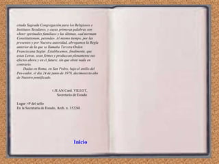 citada Sagrada Congregación para los Religiosos e Institutos Seculares, y cuyas primeras palabras son «Inter spirituales familias» y las últimas, «ad normam Constitutionum, petenda». Al mismo tiempo, por las presentes y por Nuestra autoridad, abrogamos la Regla anterior de la que se llamaba Tercera Orden Franciscana Seglar. Establecemos, finalmente, que estas Letras, sean firmes y produzcan plenamente sus efectos ahora y en el futuro; sin que obste nada en contrario. Dadas en Roma, en San Pedro, bajo el anillo del Pes­cador, el día 24 de junio de 1978, decimosexto año de Nuestro pontificado. t JUAN Card. VILI.OT, Secretario de Estado Lugar >P del sello En la Secretaría de Estado, Arch. n. 352241. Inicio 