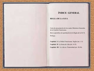 ÍNDICE  GENERAL REGLA DE LA O.F.S. Carta de presentación de los cuatro Ministros Generales de la Familia Franciscana. Breve apostólico de aprobación de la Regla de la O.F.S. Prólogo. Capítulo  I:  La Orden Franciscana  Seglar (art. 1-3) Capítulo  II : La forma de vida (art. 4-19) Capítulo  III :  La vida en  Fraternidad (art. 20-26) 