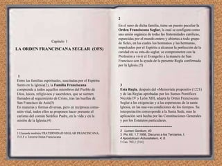 1 Entre las familias espirituales, suscitadas por el Espíritu Santo en la Iglesia(2), la  Familia Franciscana  comprende a todos aquellos miembros del Pueblo de Dios, laicos, religio­sos y sacerdotes, que se sienten llamados al seguimiento de Cristo, tras las huellas de San Francisco de Asís(3) En maneras y formas diversas, pero en recíproca comu­nión vital, todos ellos se proponen hacer presente el carisma del común Seráfico Padre, en la vida y en la misión de la Iglesia.(4) ----------------------------------- 1 Llamada también FRATERNIDAD SEGLAR FRANCISCANA, T.O.F o Tercera Orden Franciscana 2 En el seno de dicha familia, tiene un puesto peculiar la  Orden Franciscana Seglar , la cual se configura como una unión orgánica de todas las fraternidades católicas, esparcidas por el mundo entero y abiertas a todo grupo de fieles, en las cuales los hermanos y las hermanas, impulsados por el Espíritu a alcanzar la perfección de la caridad en su esta­do seglar, se comprometen con la Profesión a vivir el Evangelio a la manera de San Francisco con la ayuda de la presente Regla confirmada por la Iglesia.(5) 3 Esta Regla , después del «Memoriale propositi» (1221) y de las Reglas aprobadas por los Sumos Pontífices Nicolás IV y León XIII, adapta la Orden Franciscana Seglar a las exigencias y a las esperanzas de la santa Iglesia, en las nue­vas condiciones de los tiempos. Su interpretación corres­ponde a la Santa Sede, mas la aplicación será hecha por las Constituciones Generales y por los Estatutos particulares. ---------------------------- 2  Lumen Gentium, 43 3  Pio XII, 1.7.1956, Discurso a los Terciarios, I. 4 Apostolicam Actuositatem, 4, 8. 5 Can. 702,1 [314] Capítulo  I LA ORDEN FRANCISCANA SEGLAR  (OFS) 